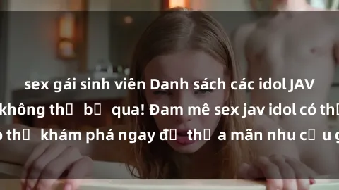 sex gái sinh viên Danh sách các idol JAV hot nhất hiện nay không thể bỏ qua! Đam mê sex jav idol có thể khám phá ngay để thỏa mãn nhu cầu giải trí của mình!