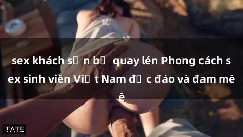 sex khách sạn bị quay lén Phong cách sex sinh viên Việt Nam độc đáo và đam mê