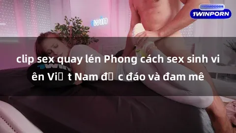 clip sex quay lén Phong cách sex sinh viên Việt Nam độc đáo và đam mê